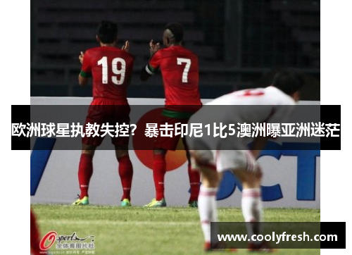 欧洲球星执教失控？暴击印尼1比5澳洲曝亚洲迷茫